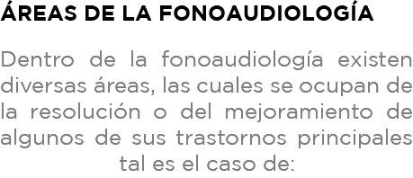 Áreas de la fonoaudiología Dentro de la fonoaudiología existen diversas áreas, las cuales se ocupan de la resolución o del mejoramiento de algunos de sus trastornos principales tal es el caso de: 