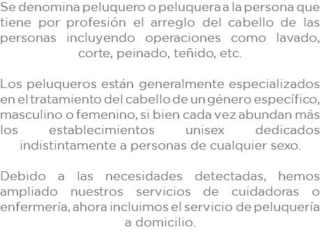 Se denomina peluquero o peluquera a la persona que tiene por profesión el arreglo del cabello de las personas incluyendo operaciones como lavado, corte, peinado, teñido, etc. Los peluqueros están generalmente especializados en el tratamiento del cabello de un género específico, masculino o femenino, si bien cada vez abundan más los establecimientos unisex dedicados indistintamente a personas de cualquier sexo. Debido a las necesidades detectadas, hemos ampliado nuestros servicios de cuidadoras o enfermería, ahora incluimos el servicio de peluquería a domicilio. 